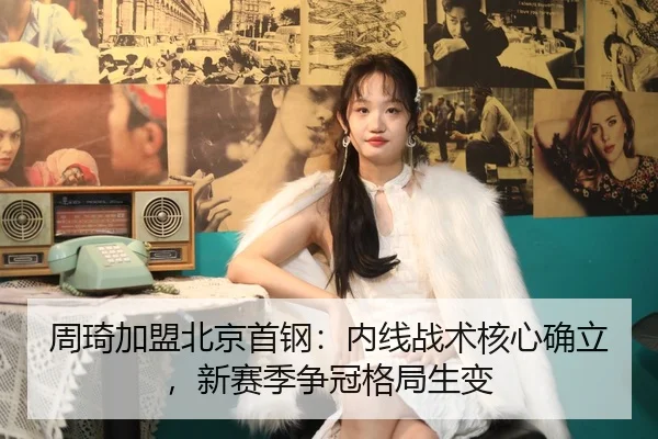 周琦加盟北京首钢：内线战术核心确立，新赛季争冠格局生变