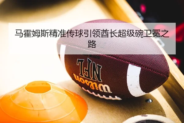 马霍姆斯精准传球引领酋长超级碗卫冕之路