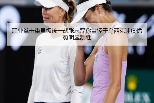 职业拳击重量级统一战张志磊称重轻于乌西克速度优势明显制胜