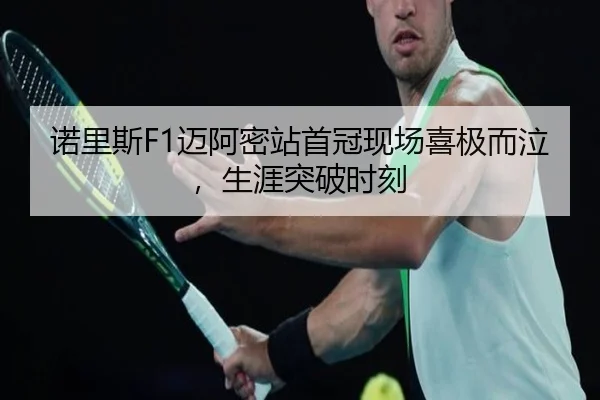 诺里斯F1迈阿密站首冠现场喜极而泣，生涯突破时刻