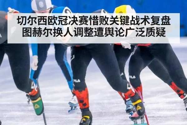 切尔西欧冠决赛惜败关键战术复盘 图赫尔换人调整遭舆论广泛质疑